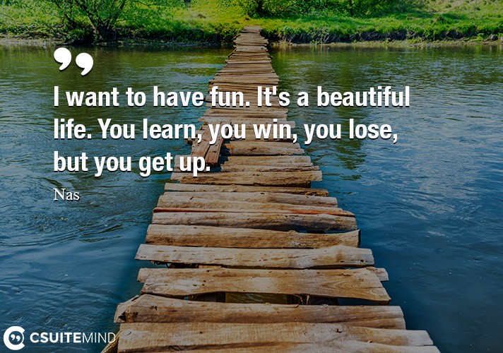 I want to have fun. It's a beautiful life. You learn, you win, you lose, but you get up.