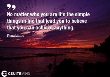 No matter who you are it's the simple things in life that lead you to believe that you can achieve anything.