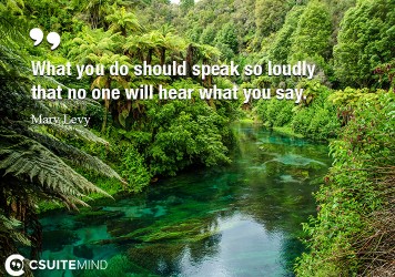 What you do should speak so loudly that no one will hear what you say.