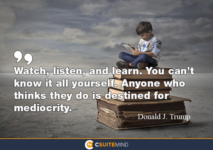 Watch, listen, and learn. You can’t know it all yourself. Anyone who thinks they do is destined for mediocrity.”