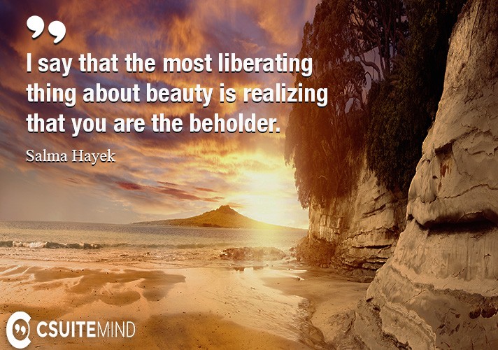 I say that the most liberating thing about beauty is realizing that you are the beholder.